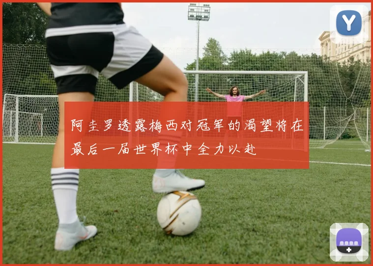 阿圭罗透露梅西对冠军的渴望将在最后一届世界杯中全力以赴