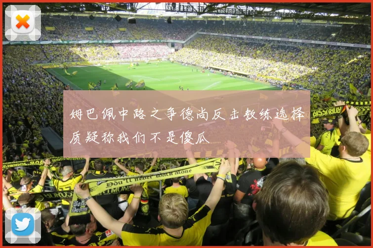 姆巴佩中路之争德尚反击教练选择质疑称我们不是傻瓜