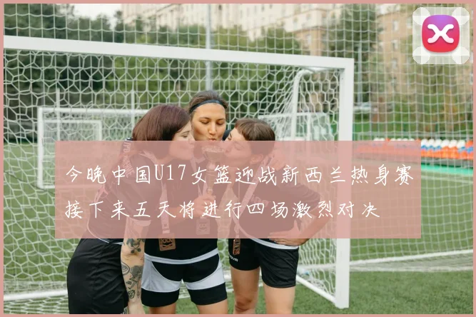 今晚中国U17女篮迎战新西兰热身赛接下来五天将进行四场激烈对决
