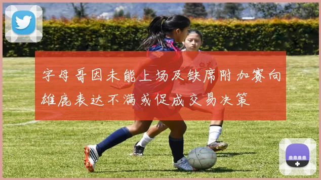 字母哥因未能上场及缺席附加赛向雄鹿表达不满或促成交易决策