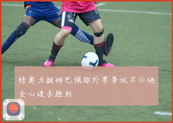 特奥力挺姆巴佩称外界争议不公他全心追求胜利