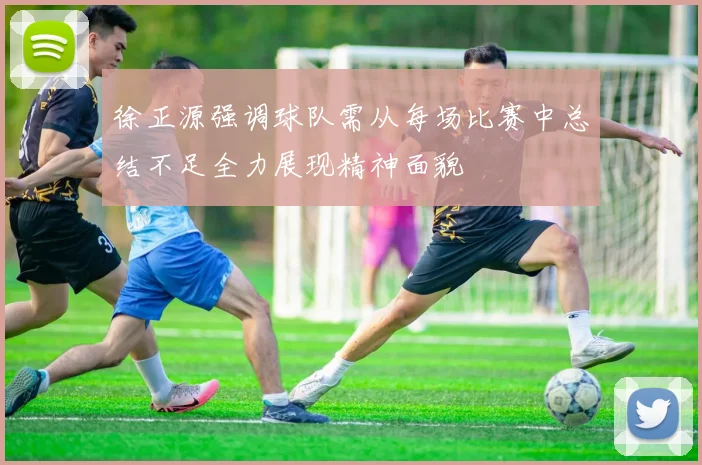 徐正源强调球队需从每场比赛中总结不足全力展现精神面貌