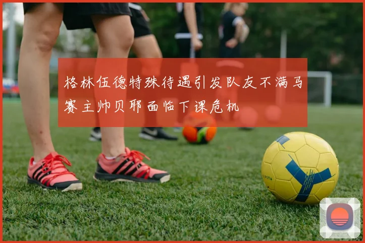 格林伍德特殊待遇引发队友不满马赛主帅贝耶面临下课危机