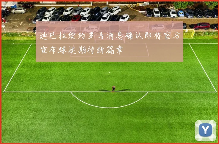 迪巴拉续约罗马消息确认即将官方宣布球迷期待新篇章
