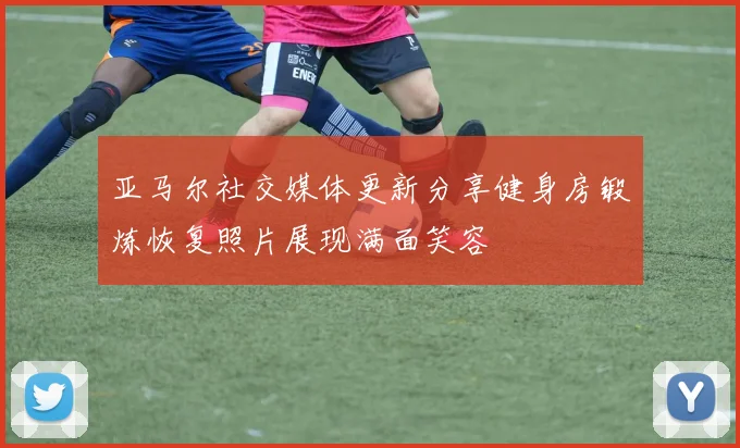 亚马尔社交媒体更新分享健身房锻炼恢复照片展现满面笑容