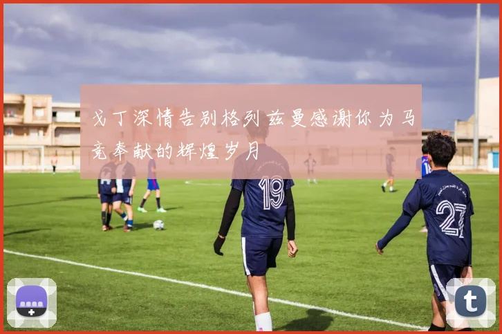 戈丁深情告别格列兹曼感谢你为马竞奉献的辉煌岁月