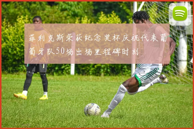 菲利克斯荣获纪念奖杯庆祝代表葡萄牙队50场出场里程碑时刻