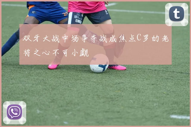 双牙大战中场争夺战成焦点C罗的老将之心不可小觑