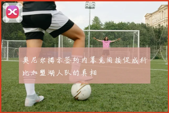 奥尼尔揭示签约内幕竟间接促成科比加盟湖人队的真相