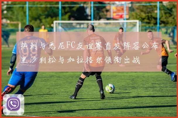 热刺与悉尼FC友谊赛首发阵容公布里沙利松与加拉格尔领衔出战