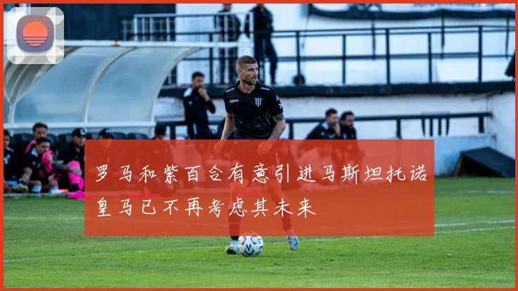 罗马和紫百合有意引进马斯坦托诺皇马已不再考虑其未来