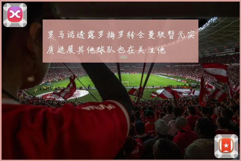 罗马诺透露罗梅罗转会曼联暂无实质进展其他球队也在关注他