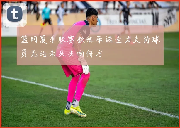篮网夏季联赛教练承诺全力支持球员无论未来去向何方