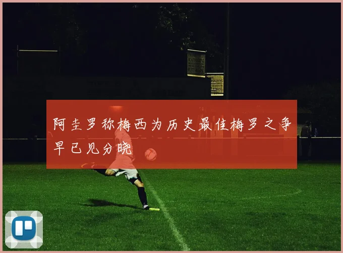 阿圭罗称梅西为历史最佳梅罗之争早已见分晓