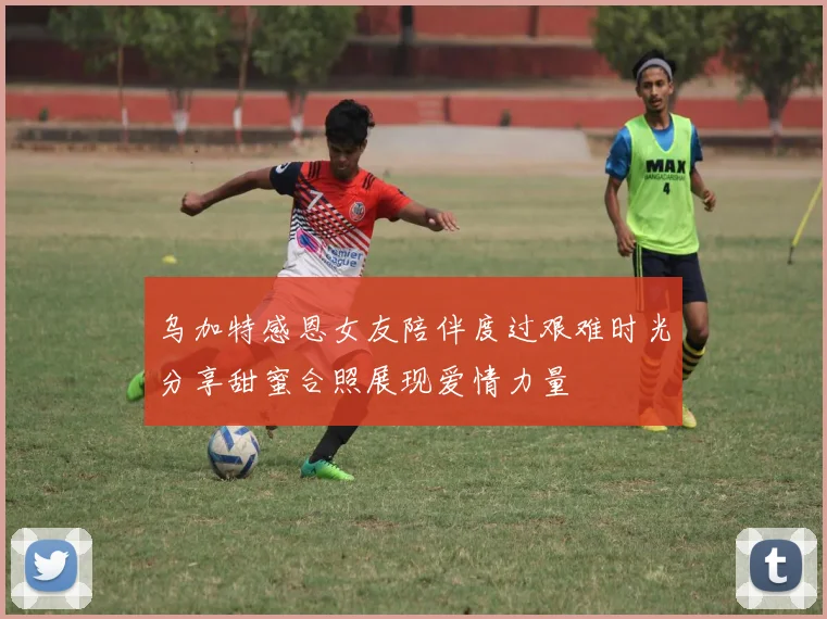 乌加特感恩女友陪伴度过艰难时光分享甜蜜合照展现爱情力量
