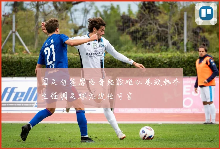 国足借鉴摩洛哥经验难以奏效韩乔生强调足球无捷径可言