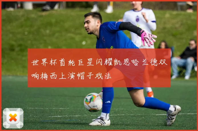 世界杯首轮巨星闪耀凯恩哈兰德双响梅西上演帽子戏法