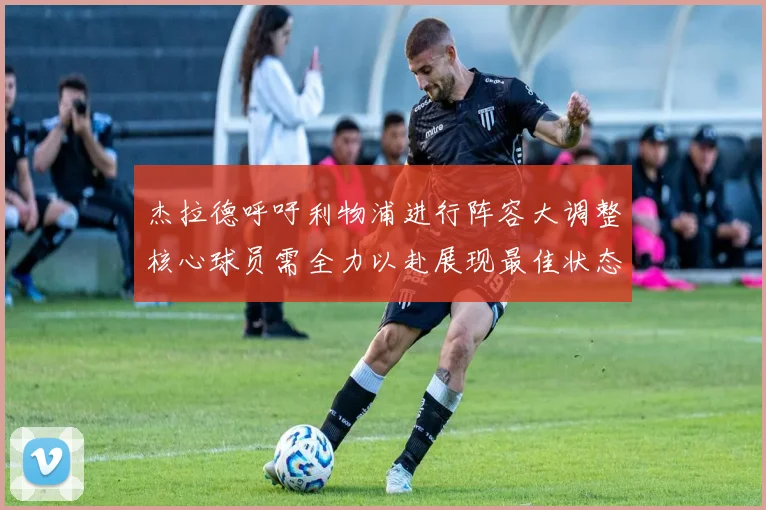 杰拉德呼吁利物浦进行阵容大调整核心球员需全力以赴展现最佳状态