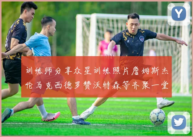 训练师分享众星训练照片詹姆斯杰伦马克西德罗赞沃特森等齐聚一堂