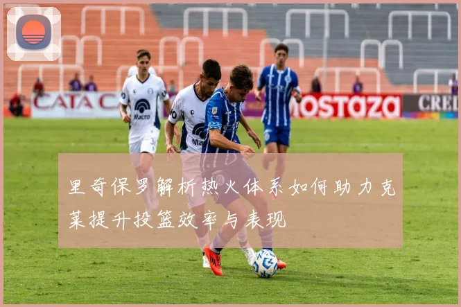 里奇保罗解析热火体系如何助力克莱提升投篮效率与表现