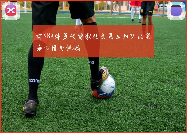 前NBA球员谈莺歌被交易后归队的复杂心情与挑战