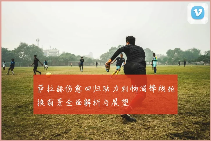 萨拉赫伤愈回归助力利物浦锋线轮换前景全面解析与展望